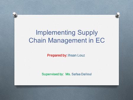 Implementing Supply Chain Management in EC Prepared by: Ihsan Louz Supervised by: Ms. Safaa Dalloul.