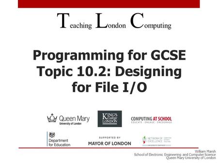 Programming for GCSE Topic 10.2: Designing for File I/O T eaching L ondon C omputing William Marsh School of Electronic Engineering and Computer Science.