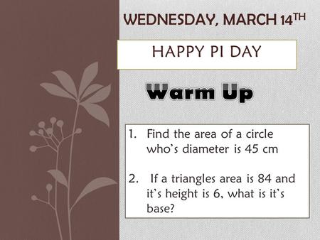 HAPPY PI DAY WEDNESDAY, MARCH 14 TH 1.Find the area of a circle who’s diameter is 45 cm 2. If a triangles area is 84 and it’s height is 6, what is it’s.