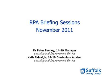 RPA Briefing Sessions November 2011 Dr Peter Feeney, 14-19 Manager Learning and Improvement Service Kath Ridealgh, 14-19 Curriculum Adviser Learning and.