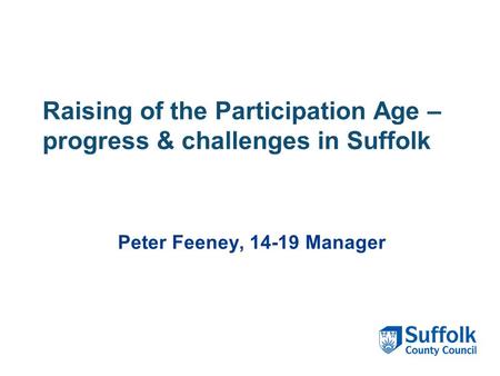 Raising of the Participation Age – progress & challenges in Suffolk Peter Feeney, 14-19 Manager.