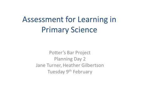 Assessment for Learning in Primary Science Potter’s Bar Project Planning Day 2 Jane Turner, Heather Gilbertson Tuesday 9 th February.