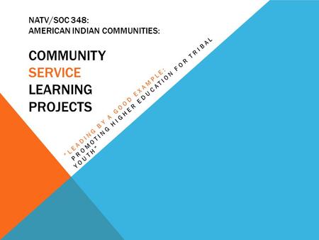 NATV/SOC 348: AMERICAN INDIAN COMMUNITIES: COMMUNITY SERVICE LEARNING PROJECTS “LEADING BY A GOOD EXAMPLE: PROMOTING HIGHER EDUCATION FOR TRIBAL YOUTH”