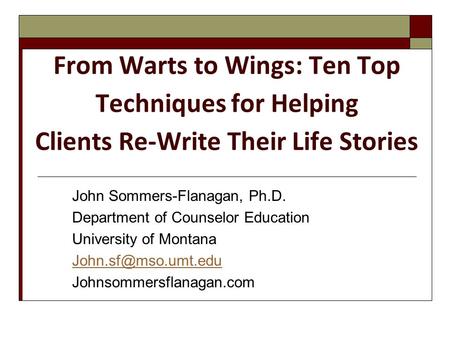 From Warts to Wings: Ten Top Techniques for Helping Clients Re-Write Their Life Stories John Sommers-Flanagan, Ph.D. Department of Counselor Education.