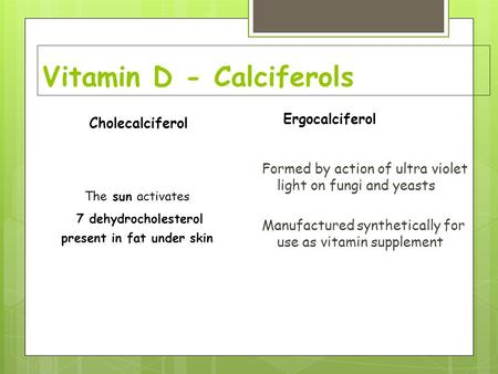 Vitamin D - Calciferols Formed by action of ultra violet light on fungi and yeasts Manufactured synthetically for use as vitamin supplement Cholecalciferol.