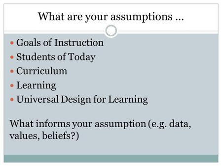 What are your assumptions … Goals of Instruction Students of Today Curriculum Learning Universal Design for Learning What informs your assumption (e.g.