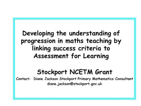 Developing the understanding of progression in maths teaching by linking success criteria to Assessment for Learning Stockport NCETM Grant Contact: Diane.