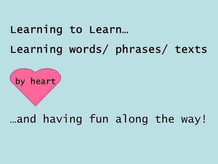 Learning to Learn… Learning words/ phrases/ texts by heart …and having fun along the way!