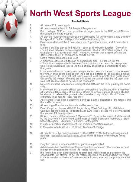 North West Sports League Football Rules 1.All normal F.A. rules apply 2.All teams must adhere to FA Respect Programme. 3.Each college / 6 th Form must.