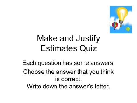 Make and Justify Estimates Quiz Each question has some answers. Choose the answer that you think is correct. Write down the answer’s letter.