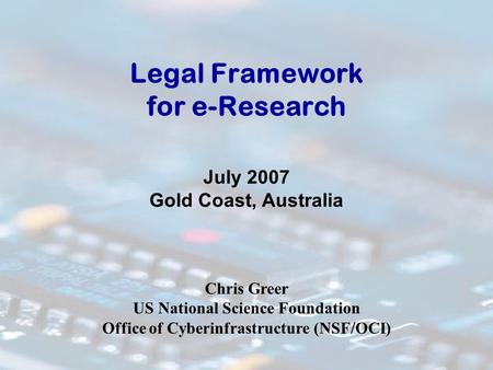 Legal Framework for e-Research July 2007 Gold Coast, Australia Chris Greer US National Science Foundation Office of Cyberinfrastructure (NSF/OCI)