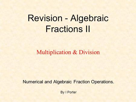 Revision - Algebraic Fractions II Numerical and Algebraic Fraction Operations. By I Porter Multiplication & Division.