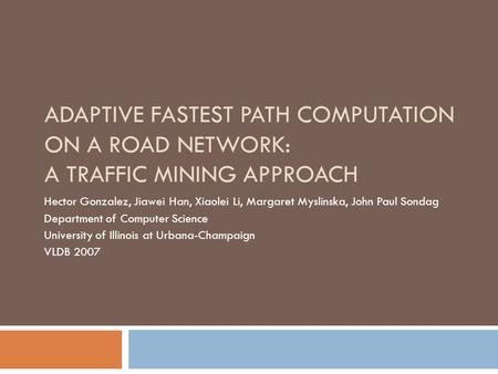 ADAPTIVE FASTEST PATH COMPUTATION ON A ROAD NETWORK: A TRAFFIC MINING APPROACH Hector Gonzalez, Jiawei Han, Xiaolei Li, Margaret Myslinska, John Paul Sondag.