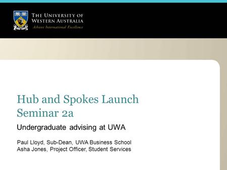 Hub and Spokes Launch Seminar 2a Paul Lloyd, Sub-Dean, UWA Business School Asha Jones, Project Officer, Student Services Undergraduate advising at UWA.