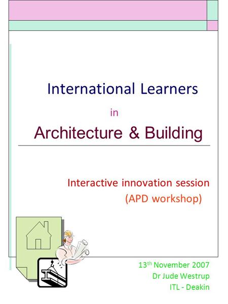 International Learners in Architecture & Building Interactive innovation session (APD workshop) 13 th November 2007 Dr Jude Westrup ITL - Deakin.