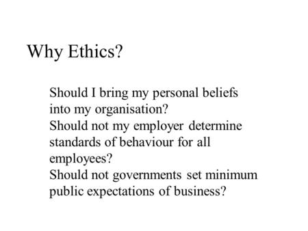 Why Ethics? Should I bring my personal beliefs into my organisation? Should not my employer determine standards of behaviour for all employees? Should.