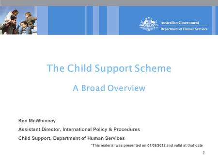 1 The Child Support Scheme A Broad Overview Ken McWhinney Assistant Director, International Policy & Procedures Child Support, Department of Human Services.