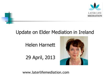 Update on Elder Mediation in Ireland Helen Harnett 29 April, 2013 www.laterlifemediation.com.