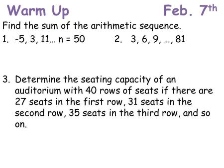 Warm UpFeb. 7 th Find the sum of the arithmetic sequence. 1. -5, 3, 11… n = 502. 3, 6, 9, …, 81 3. Determine the seating capacity of an auditorium with.