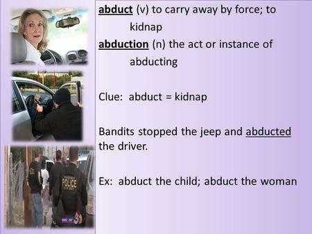 Abduct (v) to carry away by force; to kidnap abduction (n) the act or instance of abducting Clue: abduct = kidnap Bandits stopped the jeep and abducted.