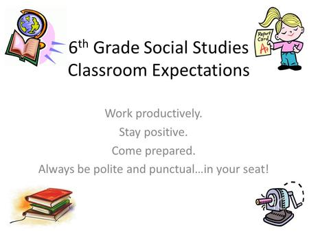 6 th Grade Social Studies Classroom Expectations Work productively. Stay positive. Come prepared. Always be polite and punctual…in your seat!