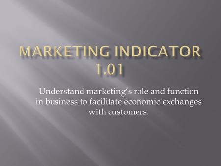 Marketing Indicator 1.01 Understand marketing’s role and function in business to facilitate economic exchanges with customers.