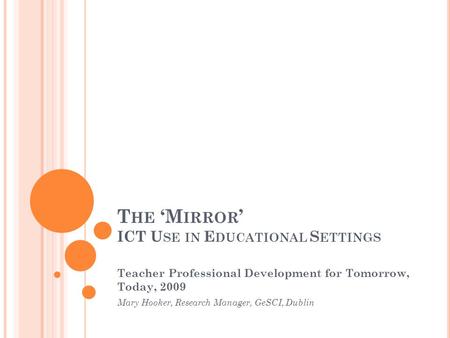 T HE ‘M IRROR ’ ICT U SE IN E DUCATIONAL S ETTINGS Teacher Professional Development for Tomorrow, Today, 2009 Mary Hooker, Research Manager, GeSCI, Dublin.