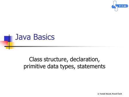 © Tomáš Kozel, Pavel Čech Java Basics Class structure, declaration, primitive data types, statements.