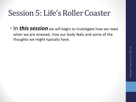 Session 5: Life’s Roller Coaster In this session we will begin to investigate how we react when we are stressed, how our body feels and some of the thoughts.