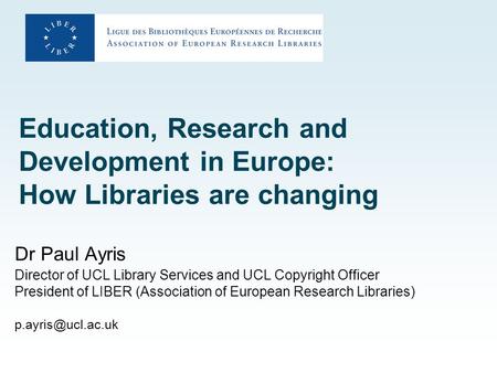 Education, Research and Development in Europe: How Libraries are changing Dr Paul Ayris Director of UCL Library Services and UCL Copyright Officer President.