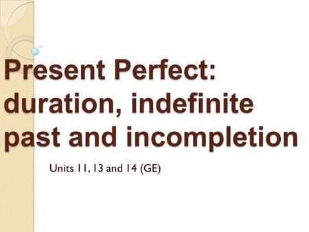 Present Perfect: duration, indefinite past and incompletion Units 11, 13 and 14 (GE)