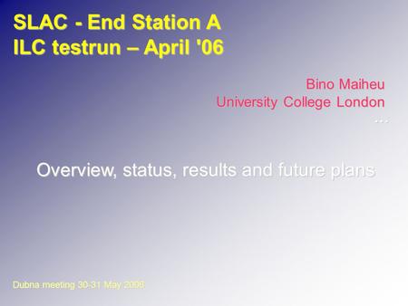 SLAC - End Station A ILC testrun – April '06 Bino Maiheu University College London Overview, status, results and future plans Dubna meeting 30-31 May 2006...