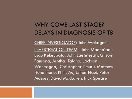 WHY COME LAST STAGE? DELAYS IN DIAGNOSIS OF TB CHIEF INVESTIGATOR: John Wakageni INVESTIGATION TEAM: John Maena’adi, Esau Kekeubata, John Laete’esafi,