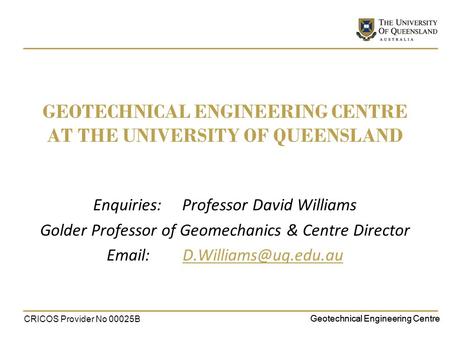 Geotechnical Engineering Centre GEOTECHNICAL ENGINEERING CENTRE AT THE UNIVERSITY OF QUEENSLAND Enquiries: Professor David Williams Golder Professor of.