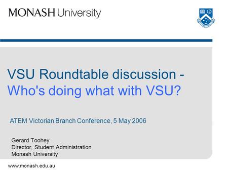 Www.monash.edu.au Gerard Toohey Director, Student Administration Monash University VSU Roundtable discussion - Who's doing what with VSU? ATEM Victorian.