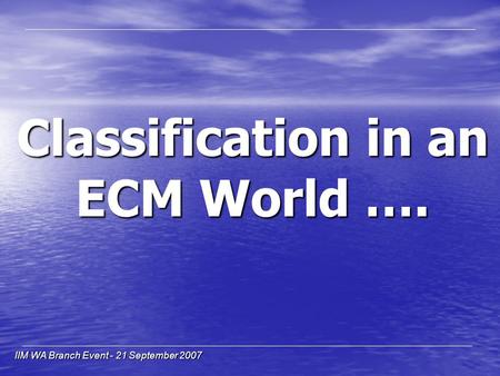 IIM WA Branch Event - 21 September 2007 Classification in an ECM World ….