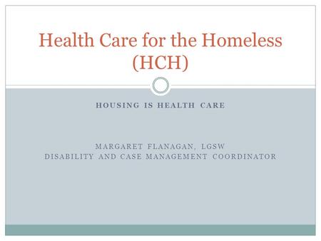 HOUSING IS HEALTH CARE MARGARET FLANAGAN, LGSW DISABILITY AND CASE MANAGEMENT COORDINATOR Health Care for the Homeless (HCH)