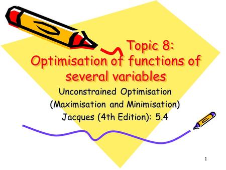 1 Topic 8: Optimisation of functions of several variables Unconstrained Optimisation (Maximisation and Minimisation) Jacques (4th Edition): 5.4.