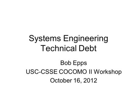 Systems Engineering Technical Debt Bob Epps USC-CSSE COCOMO II Workshop October 16, 2012.