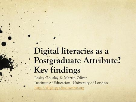 Digital literacies as a Postgraduate Attribute? Key findings Lesley Gourlay & Martin Oliver Institute of Education, University of London