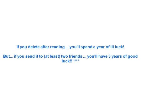 If you delete after reading... you'll spend a year of ill luck! But... if you send it to (at least) two friends... you'll have 3 years of good luck!!!