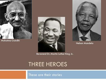 THREE HEROES These are their stories Mohatma Gandhi Reverend Dr. Martin Luther King Jr. Nelson Mandela.