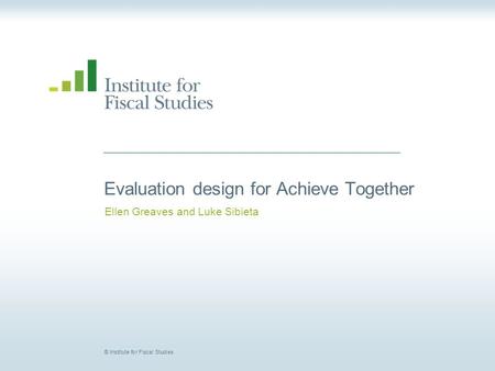 © Institute for Fiscal Studies Evaluation design for Achieve Together Ellen Greaves and Luke Sibieta.