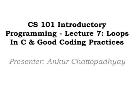 CS 101 Introductory Programming - Lecture 7: Loops In C & Good Coding Practices Presenter: Ankur Chattopadhyay.