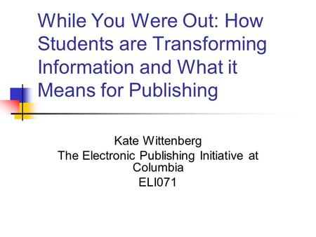 While You Were Out: How Students are Transforming Information and What it Means for Publishing Kate Wittenberg The Electronic Publishing Initiative at.