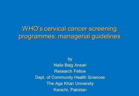 WHO’s cervical cancer screening programmes: managerial guidelines by Naila Baig Ansari Research Fellow Dept. of Community Health Sciences The Aga Khan.