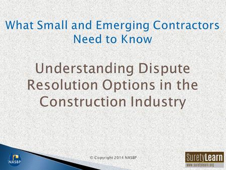 What Small and Emerging Contractors Need to Know Understanding Dispute Resolution Options in the Construction Industry © Copyright 2014 NASBP.