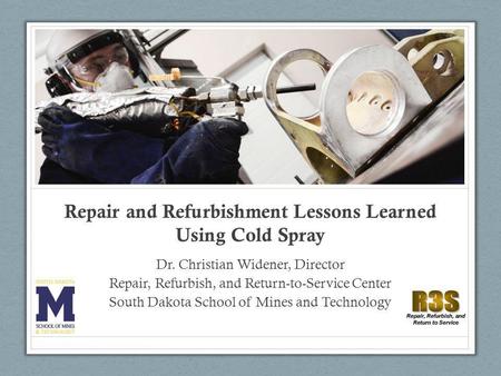 Repair and Refurbishment Lessons Learned Using Cold Spray Dr. Christian Widener, Director Repair, Refurbish, and Return-to-Service Center South Dakota.