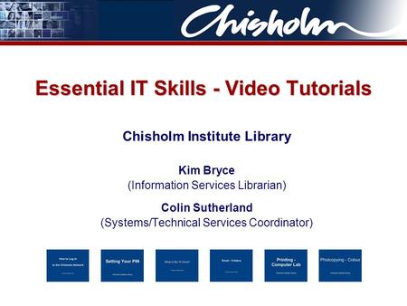 Essential IT Skills - Video Tutorials Chisholm Institute Library Kim Bryce (Information Services Librarian) Colin Sutherland (Systems/Technical Services.