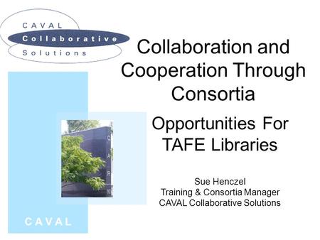 Collaboration and Cooperation Through Consortia C A V A L Opportunities For TAFE Libraries Sue Henczel Training & Consortia Manager CAVAL Collaborative.